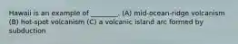 Hawaii is an example of ________. (A) mid-ocean-ridge volcanism (B) hot-spot volcanism (C) a volcanic island arc formed by subduction