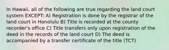 In Hawaii, all of the following are true regarding the land court system EXCEPT: A) Registration is done by the registrar of the land court in Honolulu B) Title is recorded at the county recorder's office C) Title transfers only upon registration of the deed in the records of the land court D) The deed is accompanied by a transfer certificate of the title (TCT)