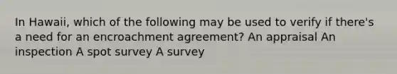 In Hawaii, which of the following may be used to verify if there's a need for an encroachment agreement? An appraisal An inspection A spot survey A survey