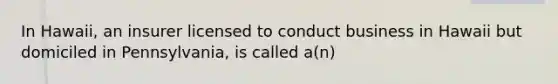 In Hawaii, an insurer licensed to conduct business in Hawaii but domiciled in Pennsylvania, is called a(n)