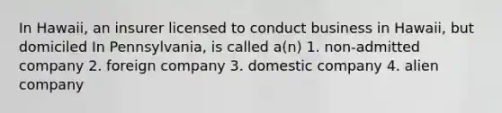 In Hawaii, an insurer licensed to conduct business in Hawaii, but domiciled In Pennsylvania, is called a(n) 1. non-admitted company 2. foreign company 3. domestic company 4. alien company