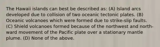 The Hawaii islands can best be described as: (A) Island arcs developed due to collision of two oceanic tectonic plates. (B) Oceanic volcanoes which were formed due to strike-slip faults. (C) Shield volcanoes formed because of the northwest and north-ward movement of the Pacific plate over a stationary mantle plume. (D) None of the above.