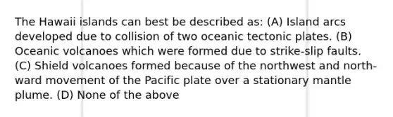 The Hawaii islands can best be described as: (A) Island arcs developed due to collision of two oceanic tectonic plates. (B) Oceanic volcanoes which were formed due to strike-slip faults. (C) Shield volcanoes formed because of the northwest and north-ward movement of the Pacific plate over a stationary mantle plume. (D) None of the above