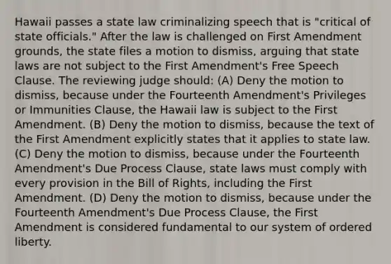 Hawaii passes a state law criminalizing speech that is "critical of state officials." After the law is challenged on First Amendment grounds, the state files a motion to dismiss, arguing that state laws are not subject to the First Amendment's Free Speech Clause. The reviewing judge should: (A) Deny the motion to dismiss, because under the Fourteenth Amendment's Privileges or Immunities Clause, the Hawaii law is subject to the First Amendment. (B) Deny the motion to dismiss, because the text of the First Amendment explicitly states that it applies to state law. (C) Deny the motion to dismiss, because under the Fourteenth Amendment's Due Process Clause, state laws must comply with every provision in the Bill of Rights, including the First Amendment. (D) Deny the motion to dismiss, because under the Fourteenth Amendment's Due Process Clause, the First Amendment is considered fundamental to our system of ordered liberty.