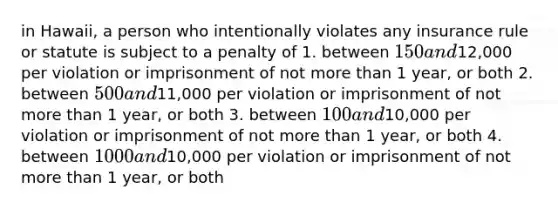 in Hawaii, a person who intentionally violates any insurance rule or statute is subject to a penalty of 1. between 150 and12,000 per violation or imprisonment of not more than 1 year, or both 2. between 500 and11,000 per violation or imprisonment of not more than 1 year, or both 3. between 100 and10,000 per violation or imprisonment of not more than 1 year, or both 4. between 1000 and10,000 per violation or imprisonment of not more than 1 year, or both