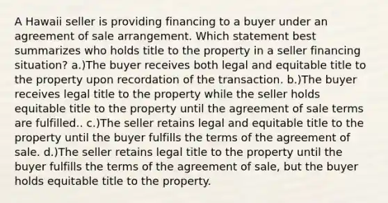 A Hawaii seller is providing financing to a buyer under an agreement of sale arrangement. Which statement best summarizes who holds title to the property in a seller financing situation? a.)The buyer receives both legal and equitable title to the property upon recordation of the transaction. b.)The buyer receives legal title to the property while the seller holds equitable title to the property until the agreement of sale terms are fulfilled.. c.)The seller retains legal and equitable title to the property until the buyer fulfills the terms of the agreement of sale. d.)The seller retains legal title to the property until the buyer fulfills the terms of the agreement of sale, but the buyer holds equitable title to the property.