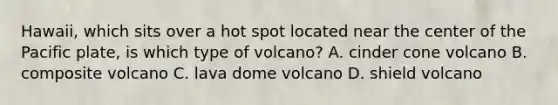 Hawaii, which sits over a hot spot located near the center of the Pacific plate, is which type of volcano? A. cinder cone volcano B. composite volcano C. lava dome volcano D. shield volcano