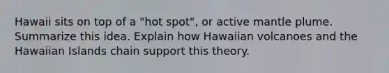 Hawaii sits on top of a "hot spot", or active mantle plume. Summarize this idea. Explain how Hawaiian volcanoes and the Hawaiian Islands chain support this theory.