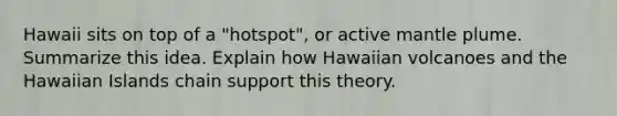 Hawaii sits on top of a "hotspot", or active mantle plume. Summarize this idea. Explain how Hawaiian volcanoes and the Hawaiian Islands chain support this theory.