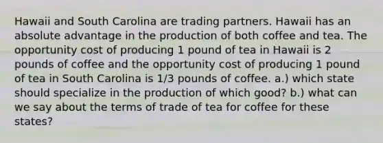 Hawaii and South Carolina are trading partners. Hawaii has an absolute advantage in the production of both coffee and tea. The opportunity cost of producing 1 pound of tea in Hawaii is 2 pounds of coffee and the opportunity cost of producing 1 pound of tea in South Carolina is 1/3 pounds of coffee. a.) which state should specialize in the production of which good? b.) what can we say about the terms of trade of tea for coffee for these states?