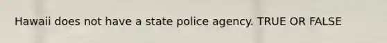 Hawaii does not have a state police agency. TRUE OR FALSE