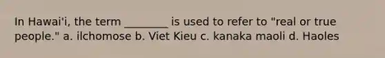 In Hawai'i, the term ________ is used to refer to "real or true people." a. ilchomose b. Viet Kieu c. kanaka maoli d. Haoles