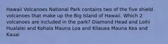 Hawaii Volcanoes National Park contains two of the five shield volcanoes that make up the Big Island of Hawaii. Which 2 volcanoes are included in the park? Diamond Head and Loihi Hualalei and Kohala Mauna Loa and Kilauea Mauna Kea and Kauai