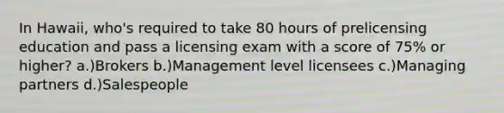 In Hawaii, who's required to take 80 hours of prelicensing education and pass a licensing exam with a score of 75% or higher? a.)Brokers b.)Management level licensees c.)Managing partners d.)Salespeople