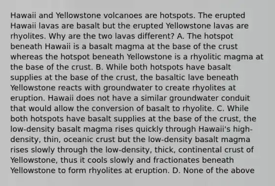 Hawaii and Yellowstone volcanoes are hotspots. The erupted Hawaii lavas are basalt but the erupted Yellowstone lavas are rhyolites. Why are the two lavas different? A. The hotspot beneath Hawaii is a basalt magma at the base of the crust whereas the hotspot beneath Yellowstone is a rhyolitic magma at the base of the crust. B. While both hotspots have basalt supplies at the base of the crust, the basaltic lave beneath Yellowstone reacts with groundwater to create rhyolites at eruption. Hawaii does not have a similar groundwater conduit that would allow the conversion of basalt to rhyolite. C. While both hotspots have basalt supplies at the base of the crust, the low-density basalt magma rises quickly through Hawaii's high-density, thin, oceanic crust but the low-density basalt magma rises slowly through the low-density, thick, continental crust of Yellowstone, thus it cools slowly and fractionates beneath Yellowstone to form rhyolites at eruption. D. None of the above