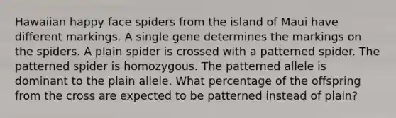 Hawaiian happy face spiders from the island of Maui have different markings. A single gene determines the markings on the spiders. A plain spider is crossed with a patterned spider. The patterned spider is homozygous. The patterned allele is dominant to the plain allele. What percentage of the offspring from the cross are expected to be patterned instead of plain?