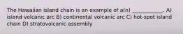 The Hawaiian island chain is an example of a(n) ____________. A) island volcanic arc B) continental volcanic arc C) hot-spot island chain D) stratovolcanic assembly
