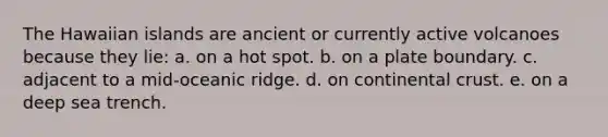 The Hawaiian islands are ancient or currently active volcanoes because they lie: a. on a hot spot. b. on a plate boundary. c. adjacent to a mid-oceanic ridge. d. on continental crust. e. on a deep sea trench.