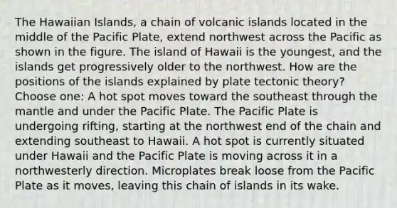 The Hawaiian Islands, a chain of volcanic islands located in the middle of the Pacific Plate, extend northwest across the Pacific as shown in the figure. The island of Hawaii is the youngest, and the islands get progressively older to the northwest. How are the positions of the islands explained by plate tectonic theory? Choose one: A hot spot moves toward the southeast through the mantle and under the Pacific Plate. The Pacific Plate is undergoing rifting, starting at the northwest end of the chain and extending southeast to Hawaii. A hot spot is currently situated under Hawaii and the Pacific Plate is moving across it in a northwesterly direction. Microplates break loose from the Pacific Plate as it moves, leaving this chain of islands in its wake.