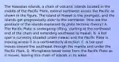 The Hawaiian Islands, a chain of volcanic islands located in the middle of the Pacific Plate, extend northwest across the Pacific as shown in the figure. The island of Hawaii is the youngest, and the islands get progressively older to the northwest. How are the positions of the islands explained by plate tectonic theory? A. The Pacific Plate is undergoing rifting, starting at the northwest end of the chain and extending southeast to Hawaii. B. A hot spot is currently situated under Hawaii and the Pacific Plate is moving across it in a northwesterly direction. C. A hot spot moves toward the southeast through the mantle and under the Pacific Plate. D. Microplates break loose from the Pacific Plate as it moves, leaving this chain of islands in its wake.