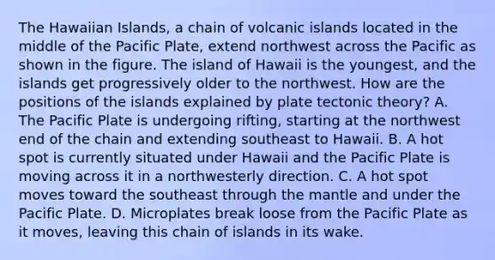 The Hawaiian Islands, a chain of volcanic islands located in the middle of the Pacific Plate, extend northwest across the Pacific as shown in the figure. The island of Hawaii is the youngest, and the islands get progressively older to the northwest. How are the positions of the islands explained by plate tectonic theory? A. The Pacific Plate is undergoing rifting, starting at the northwest end of the chain and extending southeast to Hawaii. B. A hot spot is currently situated under Hawaii and the Pacific Plate is moving across it in a northwesterly direction. C. A hot spot moves toward the southeast through the mantle and under the Pacific Plate. D. Microplates break loose from the Pacific Plate as it moves, leaving this chain of islands in its wake.