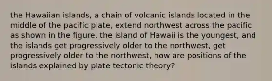 the Hawaiian islands, a chain of volcanic islands located in the middle of the pacific plate, extend northwest across the pacific as shown in the figure. the island of Hawaii is the youngest, and the islands get progressively older to the northwest, get progressively older to the northwest, how are positions of the islands explained by plate tectonic theory?