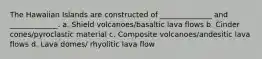 The Hawaiian Islands are constructed of ______________ and _____________. a. Shield volcanoes/basaltic lava flows b. Cinder cones/pyroclastic material c. Composite volcanoes/andesitic lava flows d. Lava domes/ rhyolitic lava flow