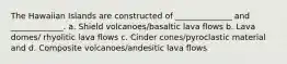 The Hawaiian Islands are constructed of ______________ and _____________. a. Shield volcanoes/basaltic lava flows b. Lava domes/ rhyolitic lava flows c. Cinder cones/pyroclastic material and d. Composite volcanoes/andesitic lava flows