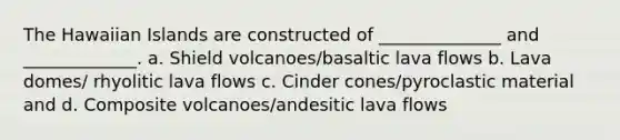 The Hawaiian Islands are constructed of ______________ and _____________. a. Shield volcanoes/basaltic lava flows b. Lava domes/ rhyolitic lava flows c. Cinder cones/pyroclastic material and d. Composite volcanoes/andesitic lava flows