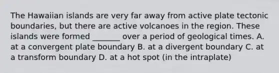 The Hawaiian islands are very far away from active plate tectonic boundaries, but there are active volcanoes in the region. These islands were formed _______ over a period of geological times. A. at a convergent plate boundary B. at a divergent boundary C. at a transform boundary D. at a hot spot (in the intraplate)