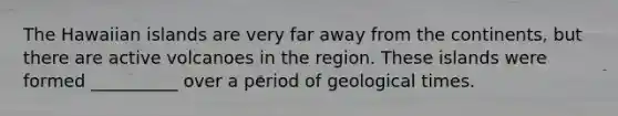 The Hawaiian islands are very far away from the continents, but there are active volcanoes in the region. These islands were formed __________ over a period of geological times.