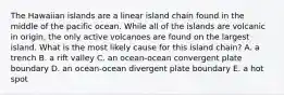 The Hawaiian islands are a linear island chain found in the middle of the pacific ocean. While all of the islands are volcanic in origin, the only active volcanoes are found on the largest island. What is the most likely cause for this island chain? A. a trench B. a rift valley C. an ocean-ocean convergent plate boundary D. an ocean-ocean divergent plate boundary E. a hot spot