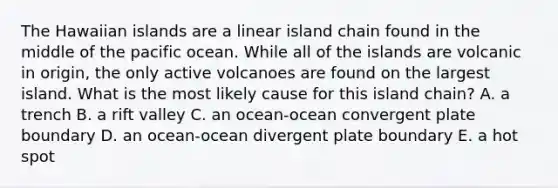 The Hawaiian islands are a linear island chain found in the middle of the pacific ocean. While all of the islands are volcanic in origin, the only active volcanoes are found on the largest island. What is the most likely cause for this island chain? A. a trench B. a rift valley C. an ocean-ocean convergent plate boundary D. an ocean-ocean divergent plate boundary E. a hot spot