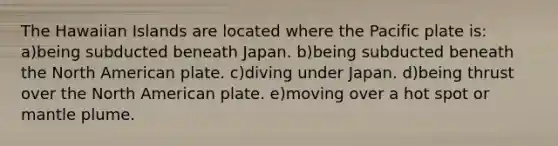 The Hawaiian Islands are located where the Pacific plate is: a)being subducted beneath Japan. b)being subducted beneath the North American plate. c)diving under Japan. d)being thrust over the North American plate. e)moving over a hot spot or mantle plume.