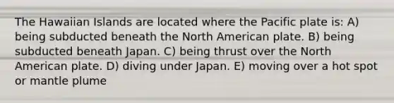 The Hawaiian Islands are located where the Pacific plate is: A) being subducted beneath the North American plate. B) being subducted beneath Japan. C) being thrust over the North American plate. D) diving under Japan. E) moving over a hot spot or mantle plume