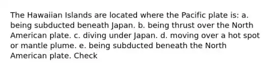 The Hawaiian Islands are located where the Pacific plate is: a. being subducted beneath Japan. b. being thrust over the North American plate. c. diving under Japan. d. moving over a hot spot or mantle plume. e. being subducted beneath the North American plate. Check