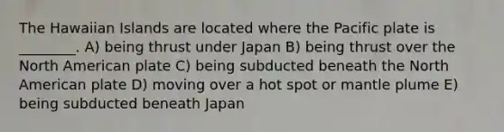 The Hawaiian Islands are located where the Pacific plate is ________. A) being thrust under Japan B) being thrust over the North American plate C) being subducted beneath the North American plate D) moving over a hot spot or mantle plume E) being subducted beneath Japan