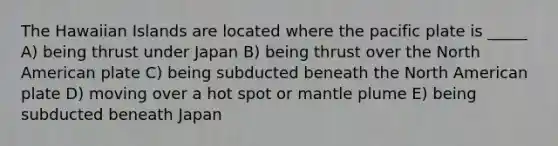 The Hawaiian Islands are located where the pacific plate is _____ A) being thrust under Japan B) being thrust over the North American plate C) being subducted beneath the North American plate D) moving over a hot spot or mantle plume E) being subducted beneath Japan