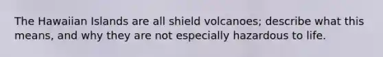 The Hawaiian Islands are all shield volcanoes; describe what this means, and why they are not especially hazardous to life.