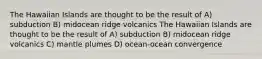 The Hawaiian Islands are thought to be the result of A) subduction B) midocean ridge volcanics The Hawaiian Islands are thought to be the result of A) subduction B) midocean ridge volcanics C) mantle plumes D) ocean-ocean convergence