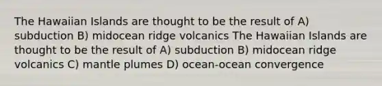 The Hawaiian Islands are thought to be the result of A) subduction B) midocean ridge volcanics The Hawaiian Islands are thought to be the result of A) subduction B) midocean ridge volcanics C) mantle plumes D) ocean-ocean convergence