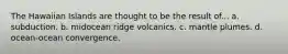 The Hawaiian Islands are thought to be the result of... a. subduction. b. midocean ridge volcanics. c. mantle plumes. d. ocean-ocean convergence.