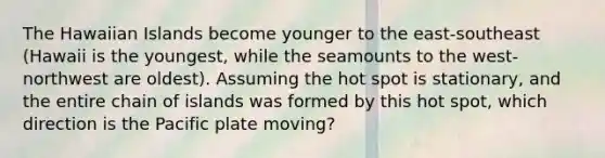 The Hawaiian Islands become younger to the east-southeast (Hawaii is the youngest, while the seamounts to the west-northwest are oldest). Assuming the hot spot is stationary, and the entire chain of islands was formed by this hot spot, which direction is the Pacific plate moving?