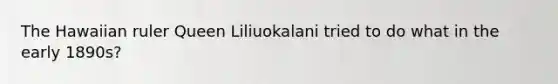 The Hawaiian ruler Queen Liliuokalani tried to do what in the early 1890s?