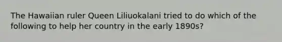 The Hawaiian ruler Queen Liliuokalani tried to do which of the following to help her country in the early 1890s?