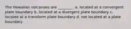 The Hawaiian volcanoes are ________. a. located at a convergent plate boundary b. located at a divergent plate boundary c. located at a transform plate boundary d. not located at a plate boundary