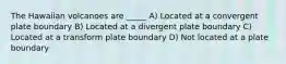 The Hawaiian volcanoes are _____ A) Located at a convergent plate boundary B) Located at a divergent plate boundary C) Located at a transform plate boundary D) Not located at a plate boundary