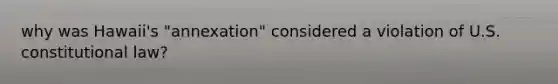 why was Hawaii's "annexation" considered a violation of U.S. constitutional law?