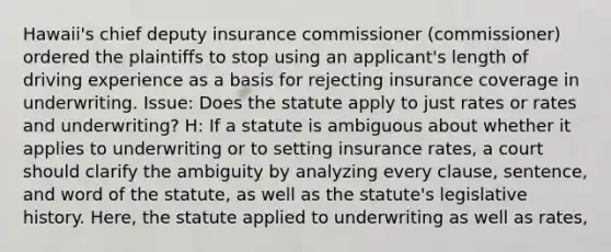 Hawaii's chief deputy insurance commissioner (commissioner) ordered the plaintiffs to stop using an applicant's length of driving experience as a basis for rejecting insurance coverage in underwriting. Issue: Does the statute apply to just rates or rates and underwriting? H: If a statute is ambiguous about whether it applies to underwriting or to setting insurance rates, a court should clarify the ambiguity by analyzing every clause, sentence, and word of the statute, as well as the statute's legislative history. Here, the statute applied to underwriting as well as rates,