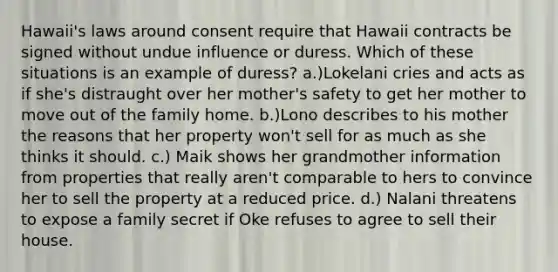 Hawaii's laws around consent require that Hawaii contracts be signed without undue influence or duress. Which of these situations is an example of duress? a.)Lokelani cries and acts as if she's distraught over her mother's safety to get her mother to move out of the family home. b.)Lono describes to his mother the reasons that her property won't sell for as much as she thinks it should. c.) Maik shows her grandmother information from properties that really aren't comparable to hers to convince her to sell the property at a reduced price. d.) Nalani threatens to expose a family secret if Oke refuses to agree to sell their house.